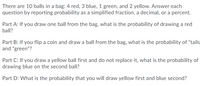 There are 10 balls in a bag: 4 red, 3 blue, 1 green, and 2 yellow. Answer each
question by reporting probability as a simplified fraction, a decimal, or a percent.
Part A: If you draw one ball from the bag, what is the probability of drawing a red
ball?
Part B: If you flip a coin and draw a ball from the bag, what is the probability of "tails
and "green"?
Part C: If you draw a yellow ball first and do not replace it, what is the probability of
drawing blue on the second ball?
Part D: What is the probability that you will draw yellow first and blue second?
