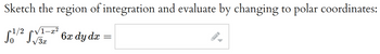 **Text for Educational Website:**

**Problem Statement:**

Sketch the region of integration and evaluate by changing to polar coordinates:

\[
\int_{0}^{1/2} \int_{\sqrt{3x}}^{\sqrt{1-x^2}} 6x \, dy \, dx = \text{[Insert Solution]}
\]

**Explanation:**

This problem involves calculating a double integral by first sketching the given region of integration in the xy-plane and then converting the Cartesian coordinates to polar coordinates for evaluation. 

**Steps to Follow:**

1. **Identify the Region of Integration:**
   - The bounds for \(x\) are from 0 to \(\frac{1}{2}\).
   - The bounds for \(y\) depend on \(x\), going from \( \sqrt{3x} \) to \( \sqrt{1-x^2} \).

2. **Convert to Polar Coordinates:**
   - Use the transformations \(x = r\cos\theta\) and \(y = r\sin\theta\).
   - Update the integration bounds and the integrand function to reflect these transformations.

3. **Integrate:**
   - Set up the integral in terms of \(r\) and \(\theta\).
   - Evaluate the integral to find the solution.

This approach simplifies the evaluation by converting complicated regions in Cartesian coordinates to more manageable regions in polar coordinates.