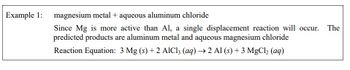 Example 1: magnesium metal + aqueous aluminum chloride
Since Mg is more active than Al, a single displacement reaction will occur. The
predicted products are aluminum metal and aqueous magnesium chloride
Reaction Equation: 3 Mg (s) + 2 AlCl3 (aq) → 2 Al (s) + 3 MgCl₂ (aq)