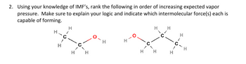 2. Using your knowledge of IMF's, rank the following in order of increasing expected vapor
pressure. Make sure to explain your logic and indicate which intermolecular force(s) each is
capable of forming.
H
H-C
H
1
H
C
H
H
H
H
H
1
C.
I
H
H