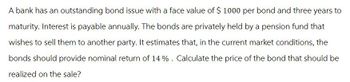 A bank has an outstanding bond issue with a face value of $ 1000 per bond and three years to
maturity. Interest is payable annually. The bonds are privately held by a pension fund that
wishes to sell them to another party. It estimates that, in the current market conditions, the
bonds should provide nominal return of 14%. Calculate the price of the bond that should be
realized on the sale?