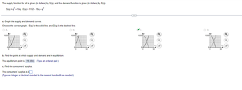 The supply function for oil is given (in dollars) by S(q), and the demand function is given (in dollars) by D(q).
S(q)=q²+10q, D(q)=1152-18q-q²
a. Graph the supply and demand curves.
Choose the correct graph. S(q) is the solid line, and D(q) is the dashed line.
○ A.
1000-
○ B.
Q
Q
1000-
1000-
b. Find the point at which supply and demand are in equilibrium.
The equilibrium point is (18,504). (Type an ordered pair.)
c. Find the consumers' surplus.
The consumers' surplus is $☐
(Type an integer or decimal rounded to the nearest hundredth as needed.)
○ D.
1000-