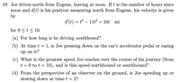 19. Joe drives north from Eugene, leaving at noon. If t is the number of hours since
noon and d(t) is his position measuring north from Eugene, his velocity is given
by
d'(t) = t³ – 11t2 + 24t
mi
-
for 0 <t< 10.
(a) For how long is he driving southbound?
(b) At time t = 1, is Joe pressing down on the car's accelerator pedal or easing
up on it?
(c) What is the greatest speed Joe reaches over the course of his journey (from
t = 0 to t = 10), and is this speed northbound or southbound?
(d) From the perspective of an observer on the ground, is Joe speeding up or
slowing down at time t = 2?
