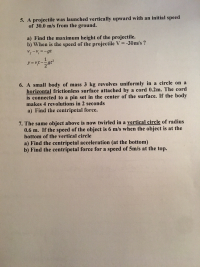 6. A small body of mass 3 kg revolves uniformly in a circle on a
horizontal frictionless surface attached by a cord 0.2m. The cord
is connected to a pin set in the center of the surface. If the body
makes 4 revolutions in 2 seconds
a) Find the centripetal force.
7. The same object above is now twirled in a vertical circle of radius
0.6 m. If the speed of the object is 6 m/s when the object is at the
bottom of the vertical circle
a) Find the centripetal acceleration (at the bottom)
b) Find the centripetal force for a speed of 5m/s at the top.
