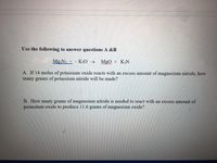 Use the following to answer questions A &B
Mg3N2 + K2O →
MgO + K3N
A. If 14 moles of potassium oxide reacts with an excess amount of magnesium nitride, how
many grams of potassium nitride will be made?
B. How many grams of magnesium nitride is needed to react with an excess amount of
potassium oxide to produce 11.6 grams of magnesium oxide?
