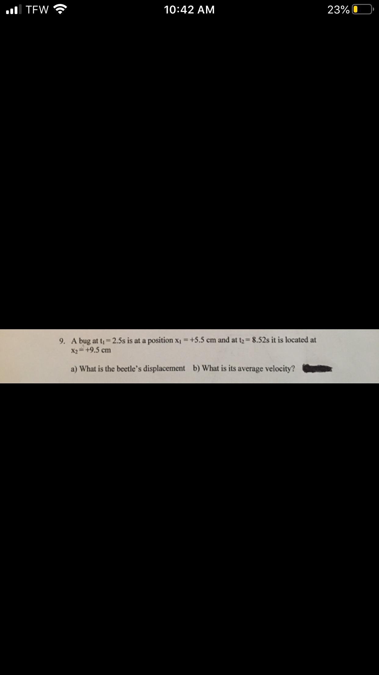 10:42 AM
23%
l TEW
9. A bug at t= 2.5s is at a position x1 =+5.5 cm and at t2= 8.52s it is located at
X2= +9.5 cm
b) What is its
a) What is the beetle's displacement
average velocity?
