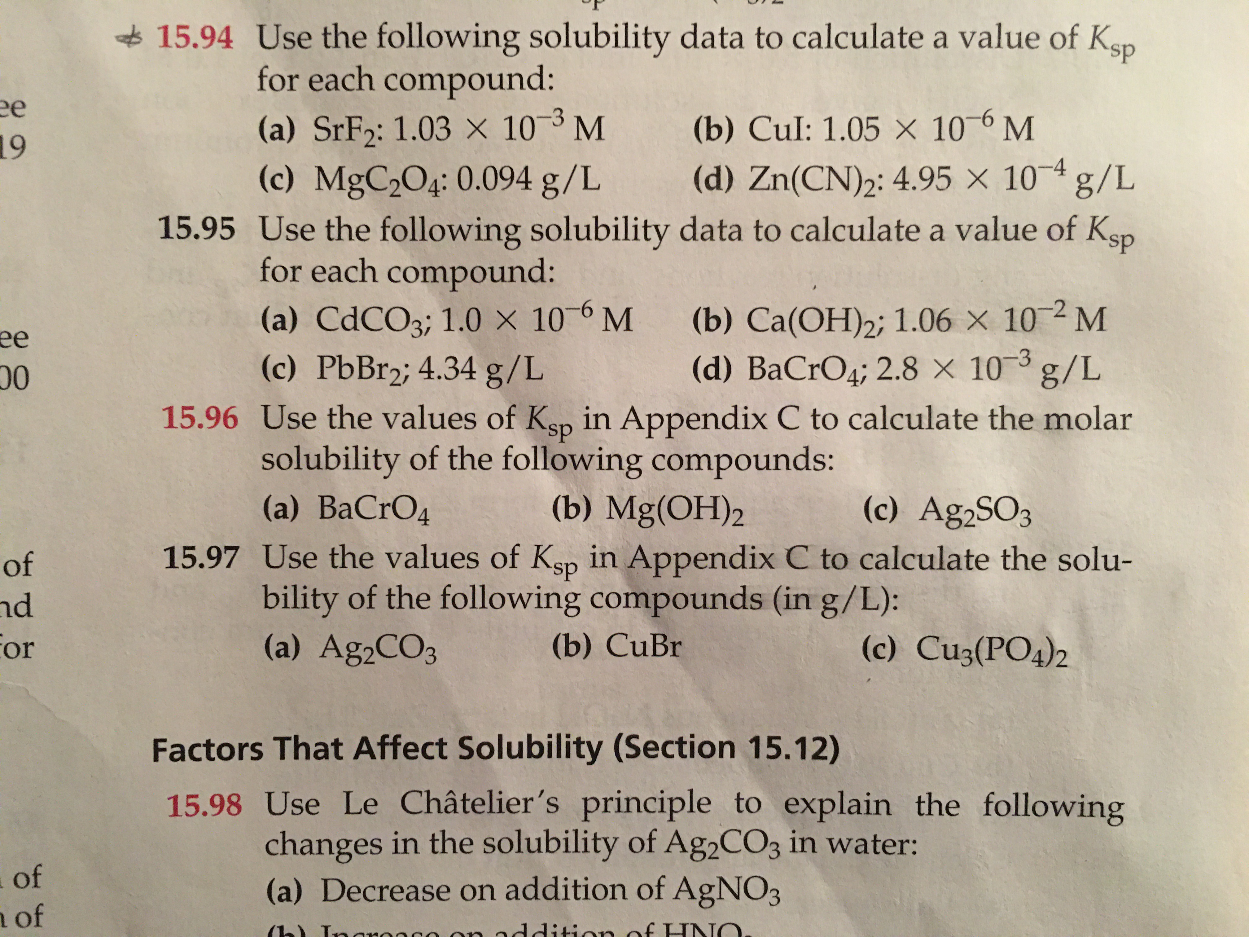 **Section 15.94**
Use the following solubility data to calculate a value of Ksp for each compound:
- (a) SrF2: \(1.03 \times 10^{-3}\) M
- (b) CuI: \(1.05 \times 10^{-6}\) M
- (c) MgC2O4: 0.094 g/L
- (d) Zn(CN)2: 4.95 \( \times 10^{-4}\) g/L

**Section 15.95**
Use the following solubility data to calculate a value of Ksp for each compound:
- (a) CdCO3: 1.0 \( \times 10^{-6}\) M
- (b) Ca(OH)2: 1.06 \( \times 10^{-2}\) M
- (c) PbBr2: 4.34 g/L
- (d) BaCrO4: 2.8 \( \times 10^{-5}\) g/L

**Section 15.97**
Use the values of Ksp to calculate the solubility of the following compounds (in g/L):
- (a) Ag2CO3
- (b) Mg(OH)2
- (c) Ag2SO3

**Section 15.98**
Factors That Affect Solubility (Section 15.12)

Use Le Châtelier’s principle to explain the following changes in the solubility of Ag2CO3 in water:
- (a) Decrease on addition of AgNO3
- (b) Increase on addition of HNO3