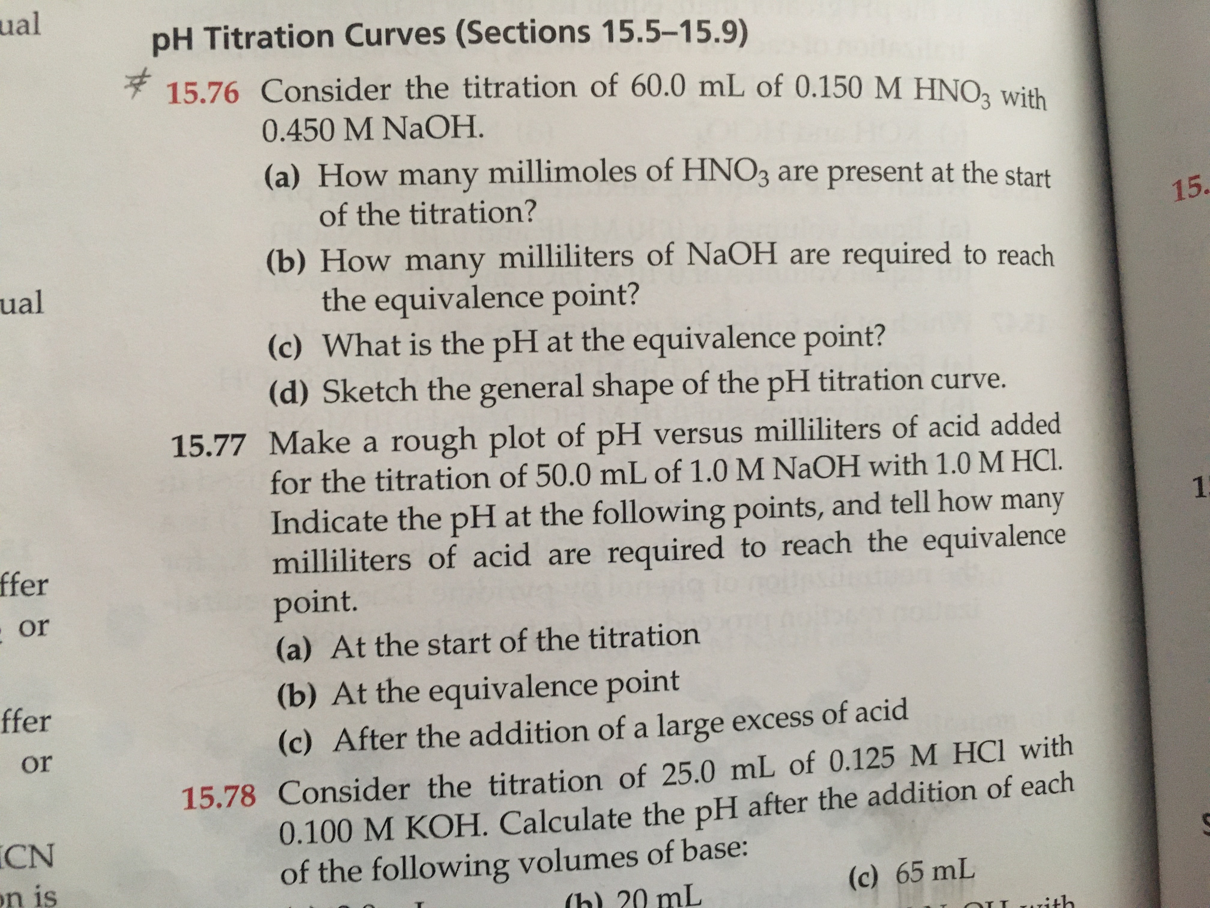 **15.76** Consider the titration of 600 mL of 0.150 M HNO₃ with 0.450 M NaOH.

- **(a)** How many millimoles of HNO₃ are present at the start of the titration?
- **(b)** How many milliliters of NaOH are required to reach the equivalence point?
- **(c)** What is the pH at the equivalence point?

**15.77** Make a rough plot of pH versus milliliters of acid added for the titration of 50.0 mL of 1.0 M NaOH with 1.0 M HCl. Indicate the pH at the following points and tell how many milliliters of acid are required to reach the equivalence point.

- **(a)** At the start of the titration
- **(b)** At the equivalence point
- **(c)** After the addition of a large excess of acid