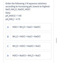 Order the following 1 M aqueous solutions
according to increasing pH, lowest to highest:
NaCl, NH,CI, NaOCI, HOCI
Data:
pK,[HOCI] = 7.40
pk,[NH,] = 4.75
A
HOCI < NH,Cl < NaCl< NaOCl
В
NH,Cl < HOCI < NaCl < NaOCl
C
NH,Cl < HOCI < NaOCl < NaCl
D
HOCI< NaOCl < NH,Cl < NaCl
