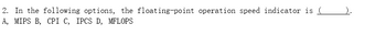 **Question 2: Floating-Point Operation Speed Indicator**

In the following options, the floating-point operation speed indicator is ______.

A. MIPS

B. CPI

C. IPCS

D. MFLOPS

---

**Explanation:**
This question aims to test the understanding of various performance metrics related to computer systems. Specifically, it is asking to identify which option represents an indicator of floating-point operation speed.

**Options:**

- **A. MIPS (Million Instructions Per Second):** This metric measures the speed of the CPU in terms of the number of instructions executed per second but does not specifically indicate floating-point performance.
  
- **B. CPI (Cycles Per Instruction):** This metric indicates the average number of clock cycles each instruction takes to execute, but it is not specific to floating-point operations.
  
- **C. IPCS:** This option is not a standard metric in computer performance evaluation and can likely be disregarded.
  
- **D. MFLOPS (Million Floating-Point Operations Per Second):** This is the correct answer, as it specifically measures the number of floating-point calculations that a computing system can perform in one second.

**Correct Answer: D. MFLOPS**

**Note:** There are no graphs or diagrams associated with this question.