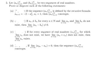 5. Let (an) and (bn) be two sequences of real numbers.
Prove or disprove each of the following statements:
(a) (*. 7) If the sequence (an)n-1 is defined by the recursive formula
an+1 = -2-a, a₁ = 1, then (an)=1 converges.
(b) (^_ a) If an
exist, then lim
n4x
(c) {
-) If for every sequence of real numbers (Cn)1 for which
lim Cn does not exist, we have lim (an+cn) does not exist, then
818
lim an exists.
81x
(d) (-- .
bn for every n e N and lim an and lim bn do not
(an-bn) 0.
84x
84x
converges.
848
If lim (a2n-an) = 0, then the sequence (an)n=1
84x