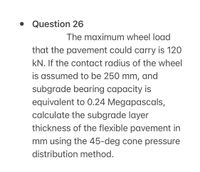 • Question 26
The maximum wheel load
that the pavement could carry is 120
kN. If the contact radius of the wheel
is assumed to be 250 mm,
and
subgrade bearing capacity is
equivalent to 0.24 Megapascals,
calculate the subgrade layer
thickness of the flexible pavement in
mm using the 45-deg cone pressure
distribution method.
