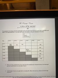 AE =
En,high-En,tow
1.196 x 105kJ · nm/mol
ΔΕ
For example, the energy and the wavelength for the transition from E5 to E3 have been calculated and
filled in the appropriate box. You may omit units in the table as they are indicated in the key.
KEY
Energy (kJ)
Wavelength (nm)
Elow
n= 2
n= 3
n =4
n = 5
n= 6
n = 00
n=1
984kj
122nm
Text
Text
Text
n= 2
Тext
93 kJ
1282 nm
n= 3
Text
n= 4
Text
n = 5
Text
n= 6
Text
3. When you have completed the chart, determine the transitions for all observed lines in the hydrogen
spectrum and fill them in on the table in Part D.
4. Colorful light emissions are applicable to everyday life. where else have you observed colorful light
emissions?
ework shows, colourful candles etc-they use different chemicals to produce the different colors. Also, in sunrises and sunsets, rainbows, and shooting
stars. Yes, all of these substances have electrons that emit light when excited
