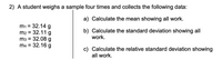 2) A student weighs a sample four times and collects the following data:
a) Calculate the mean showing all work.
m1 = 32.14 g
m2 = 32.11 g
m3 = 32.08 g
m4 = 32.16 g
b) Calculate the standard deviation showing all
work.
%3D
%3D
c) Calculate the relative standard deviation showing
all work.
