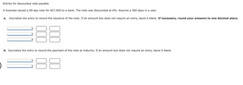 5
Entries for discounted note payable
A business issued a 90-day note for $57,000 to a bank. The note was discounted at 6%. Assume a 360 days in a year.
a. Journalize the entry to record the issuance of the note. If an amount box does not require an entry, leave it blank. If necessary, round your answers to one decimal place.
b. Journalize the entry to record the payment of the note at maturity. If an amount box does not require an entry, leave it blank.