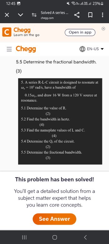 12:45 ☑
Solved A series ...
chegg.com
C Chegg
Learn on the go
= Chegg
E1. 2. 23%
Open in app
EN-US ▼
5.5 Determine the fractional bandwidth.
(3)
5. A series R-L-C circuit is designed to resonate at
=
ως 105 rad/s, have a bandwidth of
0.15ws, and draw 16 W from a 120 V source at
resonance.
5.1 Determine the value of R.
(2)
5.2 Find the bandwidth in hertz.
(4)
5.3 Find the nameplate values of L and C.
(4)
5.4 Determine the Qs of the circuit.
(2)
5.5 Determine the fractional bandwidth.
(3)
This problem has been solved!
You'll get a detailed solution from a
subject matter expert that helps
you learn core concepts.
See Answer
<