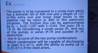 Ex .......
HYDRAUE
• The pump is to be connected to a rising main which
has a diameter (D) of 400 mm and a length of 137
m.The entry exit and minor head losses in the
pipeline can be taken as 80D in this particular
situation. The friction loss can be approximated
by h; = ALQ² / 1 2D5 with A=0.04. The static lift is
10 m. By considering a single pump (P). And two
of the pumps in series (P+P) and parallel (P//P)
determine:
> the H-Q curve of the two pump combinations
» Which combination will be capable of discharging
at least 0.3 m³/s, with the ability to pump up to
0.35 m³/s if the need arises.
%3D
