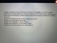 A voltage is applied across the terminals of an inductor. The voltage is a 2.5 kHz sinusoidal
voltage with zero phase angle and a maximum amplitude of 5mV. This voltage is applied across
the terminals of the inductor, and the resulting steady-state current has a maximum amplitude
of 314.2µA.
a) What is the frequency of the current in radians per second?
b) What is the phase angle of the current?
c) What is the impedance, ZL, of the inductor?
d) What is the inductance, L, of the inductor in mH?
e) What is the inductive reactance, XL, of the inductor?
