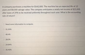 A company purchases a machine for $142,000. The machine has an expected life of 12
years and $8,000 salvage value. The company anticipates a yearly net income of $21,000
after taxes of 29% to be received uniformly throughout each year. What is the accounting
rate of return?
Need more information to compute.
31.30%
48.4%
28.0%
24.84%
36.40%