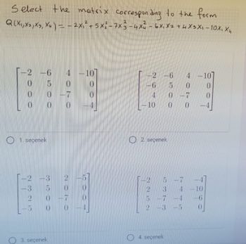 Select the matrix corresponding to the form
Q(X₁, X2, X3, Xu) = - 2x₁² + 5x²-7x3-4x² - 6X₁ X2 + 4X3X₁-10X₁ X₁
X4
-2-6 4 -10
0
- 7
0
2000
1. seçenek
5
0
0
dr to do to
-2 -3 2
3
coorde
2010
2 0-7
3. seçenek
10
2 -6
-6
4
-10
NONN
2. seçenek
2
10 301-00
-7
6500
5-7
4. seçenek
-3 -5
4200
4 -10
0
-7
4 10
1
0