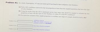 Problem #1: In a study of perception, 147 men are tested and 30 are found to have red/green color blindness.
Problem #1(a):
Problem #1(b):
Problem #1(c):
(a) Find a 94% confidence interval for the true proportion of men from the sampled population that have this type
of color blindness.
(b) Using the results from the above mentioned survey, how many men should be sampled to estimate the true
proportion of men with this type of color blindness to within 4% with 96% confidence?
(c) If no previous estimate of the sample proportion is available, how large of a sample should be used in (b)?
confidence interval
enter your answer in the form a,b
(numbers correct to 3 decimals)
How many should be sampled?
How many should be sampled?