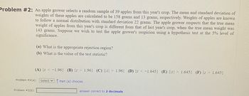 Problem #2: An apple grower selects a random sample of 39 apples from this year's crop. The mean and standard deviation of
weights of these apples are calculated to be 158 grams and 13 grams, respectively. Weights of apples are known
to follow a normal distribution with standard deviation 22 grams. The apple grower suspects that the true mean
weight of apples from this year's crop is different from that of last year's crop, when the true mean weight was
143 grams. Suppose we wish to test the apple grower's suspicion using a hypothesis test at the 5% level of
significance.
(a) What is the appropriate rejection region?
(b) What is the value of the test statistic?
Problem #2(b):
(A) {z < -1.96} (B) {z 1.96) (C) {z 1.96} (D) {z < -1.645} (E) {z 1.645} (F) {z > 1.645}
Problem #2(a): Select Part (a) choices.
answer correct to 2 decimals