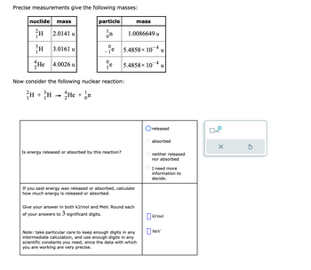 Precise measurements give the following masses:
nuclide mass
²H
2.0141 u
il
He 4.0026 u
3.0161 u
particle
In
- ie
0
e
Now consider the following nuclear reaction:
H + H → He + n
Is energy released or absorbed by this reaction?
1.0086649 u
4
5.4858 × 10 u
5.4858× 10-4 u
mass
If you said energy was released or absorbed, calculate
how much energy is released or absorbed.
Give your answer in both kJ/mol and MeV. Round each
of your answers to 3 significant digits.
Note: take particular care to keep enough digits in any
intermediate calculation, and use enough digits in any
scientific constants you need, since the data with which
you are working are very precise.
released
absorbed
neither released
nor absorbed
I need more
information to
decide.
kJ/mol
Mev
x10
X
