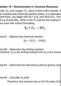 ctober 19 – Stoichiometry in Chemical Reactions
ulfur, S3, and oxygen, O2, react to form sulfur trioxide, S
e (unbalanced) chemical reaction below. In a laboratory
<periment, you begin with 20.1 g Sg and 29.6 g O2. You
3.2 g of pure SO3. What is the % yield for this reaction?
pur work with correct formatting.
Sg + O2
SO3
tep #1 – Balance the chemical reaction
S3 + 12 O2 → 8 SO3
tep #2 – Determine the limiting reactant
herefore, O, is the limiting reactant and S3 is the excess
tep #3 – Determine the theoretical yield (in grams) of pr
tep #4- Calculate % yield
Therefore, this reaction has an 87.5% yield of SC
