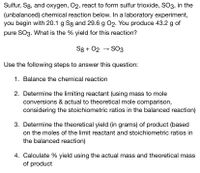 Sulfur, S8, and oxygen, O2, react to form sulfur trioxide, SO3, in the
(unbalanced) chemical reaction below. In a laboratory experiment,
you begin with 20.1 g Sg and 29.6 g 02. You produce 43.2 g of
pure SO3. What is the % yield for this reaction?
S8 + 02 → SO3
Use the following steps to answer this question:
1. Balance the chemical reaction
2. Determine the limiting reactant (using mass to mole
conversions & actual to theoretical mole comparison,
considering the stoichiometric ratios in the balanced reaction)
3. Determine the theoretical yield (in grams) of product (based
on the moles of the limit reactant and stoichiometric ratios in
the balanced reaction)
4. Calculate % yield using the actual mass and theoretical mass
of product
