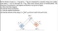 4) Two blocks of mass m,= 3 kg and m,= 7 kg are connected by a massless string over a pulley
0.25 m and mass M = 9 kg. There aren't friction forces in inclined planes. The
with radius r =
directions of acceleration a and angular acceleration a are given in Figure.
|(a) Draw free-body diagram.
(b) Find the linear acceleration.
(c) Find the angular acceleration.
|(d) Find the tensions in the string. (I = Mr2, g=9.8 m/s? sin53=0.8 cos53=0.6)
M, I
0.
a
a
53°
53°
