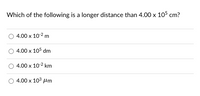 Which of the following is a longer distance than 4.00 x 105 cm?
4.00 х 102 m
4.00 х 105 dm
4.00 x 10-2 km
4.00 x 103 um
