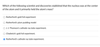 Which of the following scientist and discoveries stablished that the nucleus was at the center
of the atom and it primarily held the atom's mass?
Rutherford's gold foil experiment
Rutherford's plum pudding model
J. J. Thomson's cathode ray tube experiment.
Chadwick's gold foil experiment.
Rutherford's cathode ray tube experiment.
