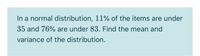 In a normal distribution, 11% of the items are under
35 and 76% are under 83. Find the mean and
variance of the distribution.
