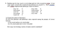 9. Radishes may be long, round, or oval in shape and red, white, or purple in colour. A long
white variety crossed with a round red one produced oval, purple Fi's. The F2 progeny
of F1 selfing comprised nine phenotypic classes as follows:
long, red
long, purple
long, white
round, purple
9
8
15
16
oval, red
19
round, white
8.
oval, purple
oval, white
32
16
round, red
9
(a) Explain the pattern of inheritance.
(b) Give the genotypic and phenotypic ratios expected among the progeny of crosses
between:
A long, purple and an oval, purple plant.
An oval, purple plant and a round, white plant
How many true-breeding varieties of radish could be established?
