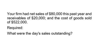 Your firm had net sales of $80,000 this past year and
receivables of $20,000; and the cost of goods sold
of $522,000.
Required:
What were the day's sales outstanding?