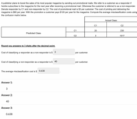 A publisher plans to boost the sales of its most popular magazine by sending out promotional mails. We refer to a customer as a responder if
he/she subscribes to the magazine for the next year after receiving a promotional mail. Otherwise the customer is referred to as a non-responder.
Denote responder by C1 and non-responder by C2. The cost of promotional mail is $3 per customer. The cost of printing and delivering the
magazine is $80 per year. With the promotion a customer pays $120 per year for the magazine. Compute the average misclassification costs using
the confusion matrix below.
Actual Class
C1
C2
C1
20
230
Predicted Class
C2
1017
Round you answers to 3 digits after the decimal point.
Cost of classifying a responder as a non-responder is $ 3
per customer.
Cost of classifying a non-responder as a responder is $ 40
per customer.
The average misclassification cost is $ 0.638
Answer 1:
3
Answer 2:
40
Answer 3:
0.638
