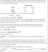 A tax preparation firm is interested in comparing the quality of work at two of its regional offices. The
observed frequencies showing the number of sampled returns with errors and the number of sampled
returns that were correct are as follows.
Regional Office
Return
Office 1
Office 2
Error
38
28
Correct
213
271
a. What are the sample proportions of returns with errors at the two offices?
Office 1
Office 2
p (to 2 decimals)
0.15
0.09
b. Use the chi-square test procedure to see if there is a significant difference between the population
proportion of error rates for the two offices. Test the null hypothesis H, : P1 = p2 with a .10 level of
significance. What is the p-value?
Note: We generally use the chi-square test of equal proportions when there are three or more
populations, but this example shows that the same chi-square test can be used for testing equal
proportions with two populations.
x²=
(to 3 decimals)
0.065
The p-value is between .025 and .05 ▼
What is your conclusion?
Conclude
that the two offices do not have the same population proportion error
rates.
c. A X test statistic or a z test statistic may be used to test the hypothesis. However, when we want to
make inferences about the proportions for two populations, we generally prefer the z test statistic
procedure. Comment on why the z test statistic provides the user with more options for inferences about
the proportions of two populations.
With
1.23
populations, the test statistic x will always equal z.
The z-test
is preferred because it allows for one
tailed
tests.
