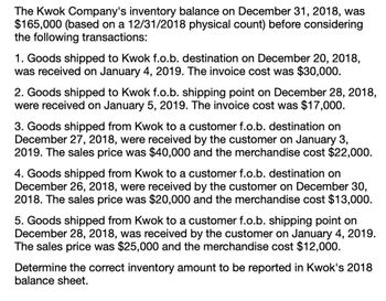 The Kwok Company's inventory balance on December 31, 2018, was
$165,000 (based on a 12/31/2018 physical count) before considering
the following transactions:
1. Goods shipped to Kwok f.o.b. destination on December 20, 2018,
was received on January 4, 2019. The invoice cost was $30,000.
2. Goods shipped to Kwok f.o.b. shipping point on December 28, 2018,
were received on January 5, 2019. The invoice cost was $17,000.
3. Goods shipped from Kwok to a customer f.o.b. destination on
December 27, 2018, were received by the customer on January 3,
2019. The sales price was $40,000 and the merchandise cost $22,000.
4. Goods shipped from Kwok to a customer f.o.b. destination on
December 26, 2018, were received by the customer on December 30,
2018. The sales price was $20,000 and the merchandise cost $13,000.
5. Goods shipped from Kwok to a customer f.o.b. shipping point on
December 28, 2018, was received by the customer on January 4, 2019.
The sales price was $25,000 and the merchandise cost $12,000.
Determine the correct inventory amount to be reported in Kwok's 2018
balance sheet.