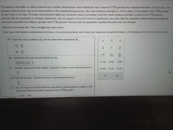 The breaking strengths of cables produced by a certain manufacturer have historically had a mean of 1750 pounds and a standard deviation of 55 pounds. The
company believes that, due to an improvement in the manufacturing process, the mean breaking strength, H, of the cables is now greater than 1750 pounds.
To see if this is the case, 32 newly manufactured cables are randomly chosen and tested, and their mean breaking strength is found to be 1766 pounds.
Assume that the population is normally distributed. Can we support, at the 0.10 level of significance, the claim that the population mean breaking strength of
the newly-manufactured cables is greater than 1750 pounds? Assume that the population standard deviation has not changed.
Perform a one-tailed test. Then complete the parts below.
Carry your intermediate computations to three or more decimal places, and round your responses as specified below. (If necessary, consult a list of formulas.)
(a) State the null hypothesis Ho and the alternative hypothesis H₁.
HO
H₁ :0
(b) Determine the type of test statistic to use.
(Choose one) ▼
(c) Find the value of the test statistic. (Round to three or more decimal places.)
(d) Find the p-value. (Round to three or more decimal places.)
(e) Can we support the claim that the population mean breaking strength of the
newly-manufactured cables is greater than 1750 pounds?
O Yes No
3
X
ロ=ロ
a
X
S
00
OSO
☐☐ 0<0
Р
S
P
0
ALL
²
0<0