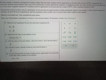 On their website, a property management company states that the mean monthly rent for apartments on the east side of town is $750. A researcher for a
consumer advocacy group believes that, due to the construction of newer apartment complexes in neighboring towns, the mean monthly rent on the east side,
H, is now lower. A random sample of 11 monthly rents for apartments on the east side has a mean of $737, with a standard deviation of $22.
Assume that current monthly rents for apartments on the east side are approximately normally distributed. Based on the sample, is there enough evidence to
conclude, at the 0.10 level of significance, that the population mean monthly rent is now less than what is stated the website?
Perform a one-tailed test. Then complete the parts below.
Carry your intermediate computations to three or more decimal places. (If necessary, consult a list of formulas.)-
(a) State the null hypothesis Ho and the alternative hypothesis H₁.
H₂ : O
H₁ :0
(b) Determine the type of test statistic to use.
(Choose one) ▼
(c) Find the value of the test statistic. (Round to three or more decimal places.)
(d) Find the p-value. (Round to three or more decimal places.)
(e) Can we conclude that the mean monthly rent for apartments on the east side
is less than what is stated on the website?
O Yes O No
F
X
0
0*0
O
x
S
2
00
Р
0=0 OSO 020
P
5
Olo
0<0 O>0