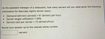 作为一家餐厅的副经理，给定以下周六晚上的晚餐菜单，你需要多少台服务器:•需求(提供的晚餐)=每小时91顿晚餐•服务器目标利用率= 90%•每台服务器的服务率= 15顿晚餐/小时。服务器
