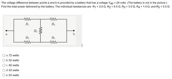 The voltage difference between points a and b is provided by a battery that has a voltage Vab = 24 volts. (The battery is not in the picture.)
Find the total power delivered by the battery. The individual resistances are R₁ = 2.00, R2 = 4.00, R3 = 3.0 2, R4 = 1.0 2, and R5 = 5.0 0.
a
a. 72 watts
b. 52 watts
c. 82 watts
d. 42 watts
e. 62 watts
www
R₁
R2
R3
ww
www
RA
R5
www
b