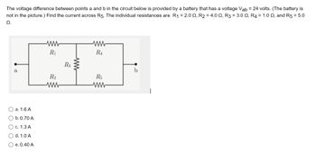 The voltage difference between points a and b in the circuit below is provided by a battery that has a voltage Vab = 24 volts. (The battery is
not in the picture.) Find the current across R5. The individual resistances are R1₁ = 2.0, R₂ = 4.0 N, R3 = 3.0 N, R4 = 1.0 , and R5 = 5.0
Ω.
a
a. 1.6 A
b. 0.70 A
c. 1.3 A
d. 1.0 A
e. 0.40 A
ww
R₁
R₂
www
R3
www
ww
RA
R5
ww
b
1