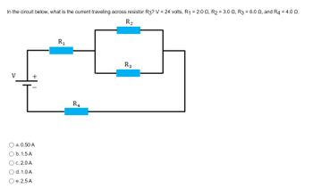 In the circuit below, what is the current traveling across resistor R3? V = 24 volts, R₁ = 2.0, R₂ = 3.0 №, R3 = 6.0 ≤, and R4 = 4.0 2.
R₂
V
+
[
a. 0.50 A
O b. 1.5 A
O c. 2.0 A
d. 1.0 A
e. 2.5 A
R₁
R4
R₂