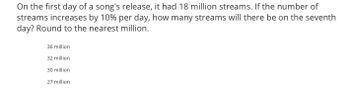 On the first day of a song's release, it had 18 million streams. If the number of
streams increases by 10% per day, how many streams will there be on the seventh
day? Round to the nearest million.
36 million
32 million
30 million
27 million