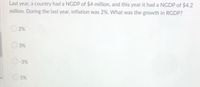 Last year, a country had a NGDP of $4 million, and this year it had a NGDP of $4.2
million. During the last year, inflation was 2%. What was the growth in RGDP?
2%
3%
-3%
5%
