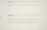 Question 47
Different levels of supply chain analytics include Descriptive, Predictive, Prescriptive, and Cognitive
analysis.
ents
O True
O False
Question 48
Course
ACE)
Integrated carriers provide door-to-door service, a consistent schedule of pickup and delivery
windows, and standard expedited service through their hub-and-spoke networks.
Nonintegrated carriers provide on-demand, air-only service from airport to airport. They rely on
freight forwarders or the customer to provide delivery service to and from the airport
True
O False
