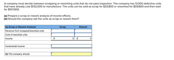 A company must decide between scrapping or reworking units that do not pass inspection. The company has 13,000 defective units
that have already cost $132,000 to manufacture. The units can be sold as scrap for $33,800 or reworked for $59,800 and then sold
for $107,900.
(a) Prepare a scrap or rework analysis of income effects.
(b) Should the company sell the units as scrap or rework them?
(a) Scrap or Rework Analysis
Revenue from scrapped/reworked units
Cost of reworked units
Income
Incremental income
(b) The company should:
Scrap
0
Rework
0