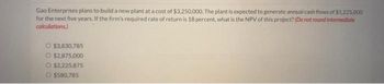 Gao Enterprises plans to build a new plant at a cost of $3,250,000. The plant is expected to generate annual cash flows of $1,225,000
for the next five years. If the firm's required rate of return is 18 percent, what is the NPV of this project? (Do not round intermediate
calculations.)
O $3,830,785
O $2,875,000
O $2,225,875
$580,785