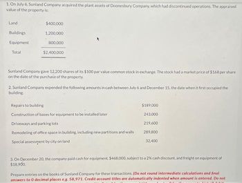 1. On July 6, Sunland Company acquired the plant assets of Doonesbury Company, which had discontinued operations. The appraised
value of the property is:
Land
Buildings
Equipment
Total
$400,000
1,200,000
800,000
$2,400,000
Sunland Company gave 12,200 shares of its $100 par value common stock in exchange. The stock had a market price of $168 per share
on the date of the purchase of the property.
2. Sunland Company expended the following amounts in cash between July 6 and December 15, the date when it first occupied the
building.
Repairs to building
Construction of bases for equipment to be installed later
Driveways and parking lots
Remodeling of office space in building, including new partitions and walls
Special assessment by city on land
$189,000
243,000
219,600
289,800
32,400
3. On December 20, the company paid cash for equipment, $468,000, subject to a 2% cash discount, and freight on equipment of
$18,900.
Prepare entries on the books of Sunland Company for these transactions. (Do not round intermediate calculations and final
answers to 0 decimal places e.g. 58,971. Credit account titles are automatically indented when amount is entered. Do not
TINTA